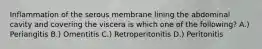 Inflammation of the serous membrane lining the abdominal cavity and covering the viscera is which one of the following? A.) Periangitis B.) Omentitis C.) Retroperitonitis D.) Peritonitis