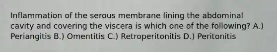 Inflammation of the serous membrane lining the abdominal cavity and covering the viscera is which one of the following? A.) Periangitis B.) Omentitis C.) Retroperitonitis D.) Peritonitis