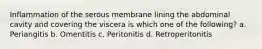 Inflammation of the serous membrane lining the abdominal cavity and covering the viscera is which one of the following? a. Periangitis b. Omentitis c. Peritonitis d. Retroperitonitis