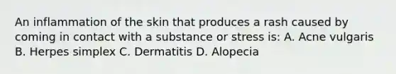 An inflammation of the skin that produces a rash caused by coming in contact with a substance or stress is: A. Acne vulgaris B. Herpes simplex C. Dermatitis D. Alopecia