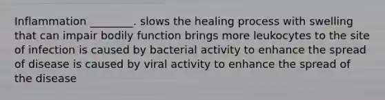 Inflammation ________. slows the healing process with swelling that can impair bodily function brings more leukocytes to the site of infection is caused by bacterial activity to enhance the spread of disease is caused by viral activity to enhance the spread of the disease