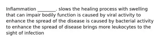 Inflammation ________. slows the healing process with swelling that can impair bodily function is caused by viral activity to enhance the spread of the disease is caused by bacterial activity to enhance the spread of disease brings more leukocytes to the sight of infection