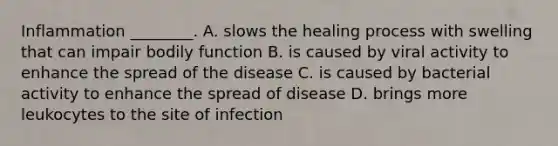 Inflammation ________. A. slows the healing process with swelling that can impair bodily function B. is caused by viral activity to enhance the spread of the disease C. is caused by bacterial activity to enhance the spread of disease D. brings more leukocytes to the site of infection