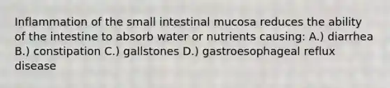 Inflammation of the small intestinal mucosa reduces the ability of the intestine to absorb water or nutrients causing: A.) diarrhea B.) constipation C.) gallstones D.) gastroesophageal reflux disease