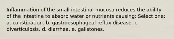 Inflammation of the small intestinal mucosa reduces the ability of the intestine to absorb water or nutrients causing: Select one: a. constipation. b. gastroesophageal reflux disease. c. diverticulosis. d. diarrhea. e. gallstones.