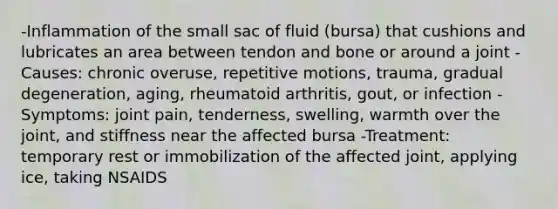 -Inflammation of the small sac of fluid (bursa) that cushions and lubricates an area between tendon and bone or around a joint -Causes: chronic overuse, repetitive motions, trauma, gradual degeneration, aging, rheumatoid arthritis, gout, or infection -Symptoms: joint pain, tenderness, swelling, warmth over the joint, and stiffness near the affected bursa -Treatment: temporary rest or immobilization of the affected joint, applying ice, taking NSAIDS