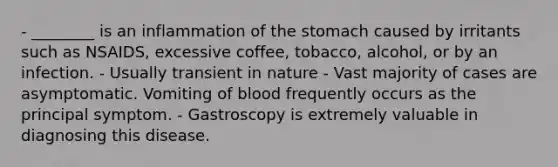 - ________ is an inflammation of the stomach caused by irritants such as NSAIDS, excessive coffee, tobacco, alcohol, or by an infection. - Usually transient in nature - Vast majority of cases are asymptomatic. Vomiting of blood frequently occurs as the principal symptom. - Gastroscopy is extremely valuable in diagnosing this disease.