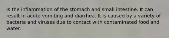 Is the inflammation of the stomach and small intestine. It can result in acute vomiting and diarrhea. It is caused by a variety of bacteria and viruses due to contact with contaminated food and water.