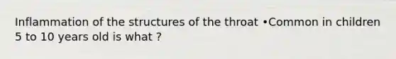 Inflammation of the structures of the throat •Common in children 5 to 10 years old is what ?