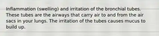 Inflammation (swelling) and irritation of the bronchial tubes. These tubes are the airways that carry air to and from the air sacs in your lungs. The irritation of the tubes causes mucus to build up.