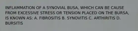 INFLAMMATION OF A SYNOVIAL BUSA, WHICH CAN BE CAUSE FROM EXCESSIVE STRESS OR TENSION PLACED ON THE BURSA, IS KNOWN AS: A. FIBROSITIS B. SYNOVITIS C. ARTHIRITIS D. BURSITIS