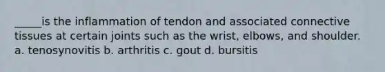 _____is the inflammation of tendon and associated connective tissues at certain joints such as the wrist, elbows, and shoulder. a. tenosynovitis b. arthritis c. gout d. bursitis