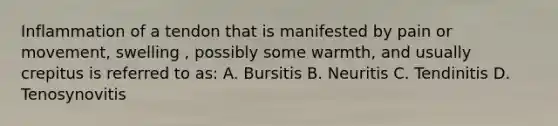 Inflammation of a tendon that is manifested by pain or movement, swelling , possibly some warmth, and usually crepitus is referred to as: A. Bursitis B. Neuritis C. Tendinitis D. Tenosynovitis