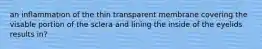 an inflammation of the thin transparent membrane covering the visable portion of the sclera and lining the inside of the eyelids results in?