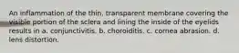 An inflammation of the thin, transparent membrane covering the visible portion of the sclera and lining the inside of the eyelids results in a. conjunctivitis. b. choroiditis. c. cornea abrasion. d. lens distortion.