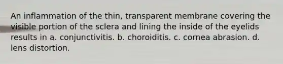 An inflammation of the thin, transparent membrane covering the visible portion of the sclera and lining the inside of the eyelids results in a. conjunctivitis. b. choroiditis. c. cornea abrasion. d. lens distortion.