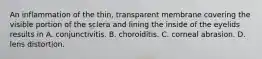 An inflammation of the thin, transparent membrane covering the visible portion of the sclera and lining the inside of the eyelids results in A. conjunctivitis. B. choroiditis. C. corneal abrasion. D. lens distortion.