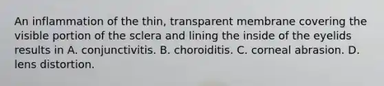 An inflammation of the thin, transparent membrane covering the visible portion of the sclera and lining the inside of the eyelids results in A. conjunctivitis. B. choroiditis. C. corneal abrasion. D. lens distortion.