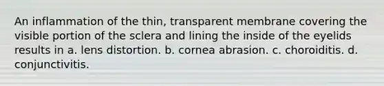 An inflammation of the thin, transparent membrane covering the visible portion of the sclera and lining the inside of the eyelids results in a. lens distortion. b. cornea abrasion. c. choroiditis. d. conjunctivitis.