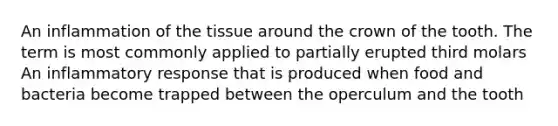 An inflammation of the tissue around the crown of the tooth. The term is most commonly applied to partially erupted third molars An inflammatory response that is produced when food and bacteria become trapped between the operculum and the tooth