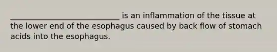 ____________________________ is an inflammation of the tissue at the lower end of the esophagus caused by back flow of stomach acids into the esophagus.