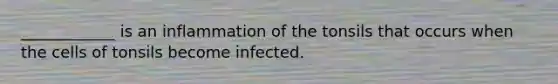 ____________ is an inflammation of the tonsils that occurs when the cells of tonsils become infected.