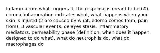 Inflammation: what triggers it, the response is meant to be (#), chronic inflammation indicates what, what happens when your skin is injured (2 are caused by what, edema comes from, pain from), 3 vascular events, delayes stasis, inflammatory mediators, permeability phase (definition, when does it happen, designed to do what), what do neutrophils do, what do macrophages do