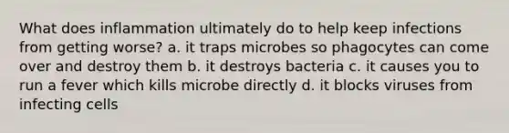 What does inflammation ultimately do to help keep infections from getting worse? a. it traps microbes so phagocytes can come over and destroy them b. it destroys bacteria c. it causes you to run a fever which kills microbe directly d. it blocks viruses from infecting cells