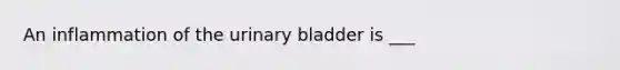 An inflammation of the urinary bladder is ___