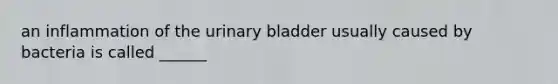 an inflammation of the urinary bladder usually caused by bacteria is called ______