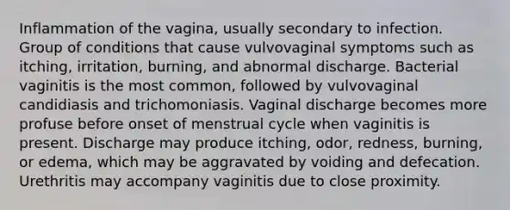 Inflammation of the vagina, usually secondary to infection. Group of conditions that cause vulvovaginal symptoms such as itching, irritation, burning, and abnormal discharge. Bacterial vaginitis is the most common, followed by vulvovaginal candidiasis and trichomoniasis. Vaginal discharge becomes more profuse before onset of menstrual cycle when vaginitis is present. Discharge may produce itching, odor, redness, burning, or edema, which may be aggravated by voiding and defecation. Urethritis may accompany vaginitis due to close proximity.