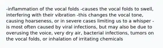 -inflammation of the vocal folds -causes the vocal folds to swell, interfering with their vibration -this changes the vocal tone, causing hoarseness, or in severe cases limiting us to a whisper -is most often caused by viral infections, but may also be due to overusing the voice, very dry air, bacterial infections, tumors on the vocal folds, or inhalation of irritating chemicals