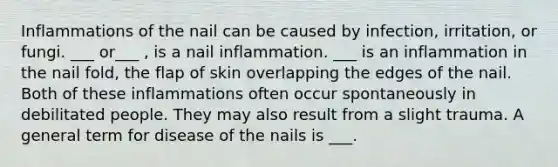 Inflammations of the nail can be caused by infection, irritation, or fungi. ___ or___ , is a nail inflammation. ___ is an inflammation in the nail fold, the flap of skin overlapping the edges of the nail. Both of these inflammations often occur spontaneously in debilitated people. They may also result from a slight trauma. A general term for disease of the nails is ___.