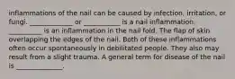 inflammations of the nail can be caused by infection, irritation, or fungi. _____________ or ___________ is a nail inflammation. __________ is an inflammation in the nail fold. The flap of skin overlapping the edges of the nail. Both of these inflammations often occur spontaneously in debilitated people. They also may result from a slight trauma. A general term for disease of the nail is ______________.