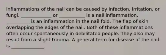 inflammations of the nail can be caused by infection, irritation, or fungi. _____________ or ___________ is a nail inflammation. __________ is an inflammation in the nail fold. The flap of skin overlapping the edges of the nail. Both of these inflammations often occur spontaneously in debilitated people. They also may result from a slight trauma. A general term for disease of the nail is ______________.