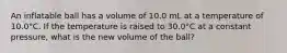 An inflatable ball has a volume of 10.0 mL at a temperature of 10.0°C. If the temperature is raised to 30.0°C at a constant pressure, what is the new volume of the ball?