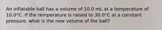 An inflatable ball has a volume of 10.0 mL at a temperature of 10.0°C. If the temperature is raised to 30.0°C at a constant pressure, what is the new volume of the ball?