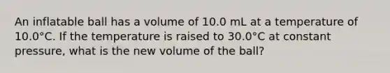 An inflatable ball has a volume of 10.0 mL at a temperature of 10.0°C. If the temperature is raised to 30.0°C at constant pressure, what is the new volume of the ball?