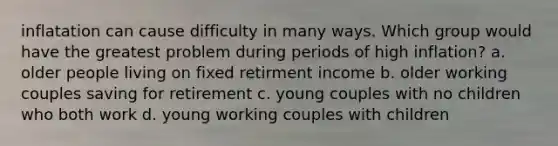 inflatation can cause difficulty in many ways. Which group would have the greatest problem during periods of high inflation? a. older people living on fixed retirment income b. older working couples saving for retirement c. young couples with no children who both work d. young working couples with children