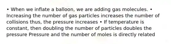 • When we inflate a balloon, we are adding gas molecules. • Increasing the number of gas particles increases the number of collisions thus, the pressure increases • If temperature is constant, then doubling the number of particles doubles the pressure Pressure and the number of moles is directly related