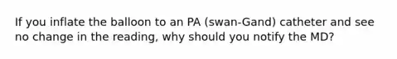 If you inflate the balloon to an PA (swan-Gand) catheter and see no change in the reading, why should you notify the MD?