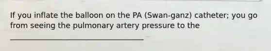 If you inflate the balloon on the PA (Swan-ganz) catheter; you go from seeing the pulmonary artery pressure to the ___________________________________