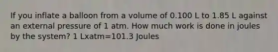 If you inflate a balloon from a volume of 0.100 L to 1.85 L against an external pressure of 1 atm. How much work is done in joules by the system? 1 Lxatm=101.3 Joules