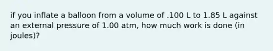 if you inflate a balloon from a volume of .100 L to 1.85 L against an external pressure of 1.00 atm, how much work is done (in joules)?