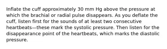 Inflate the cuff approximately 30 mm Hg above the pressure at which the brachial or radial pulse disappears. As you deflate the cuff, listen first for the sounds of at least two consecutive heartbeats—these mark the systolic pressure. Then listen for the disappearance point of the heartbeats, which marks the diastolic pressure.