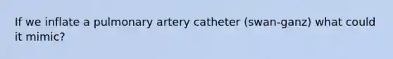 If we inflate a pulmonary artery catheter (swan-ganz) what could it mimic?