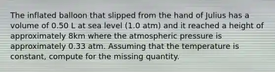 The inflated balloon that slipped from the hand of Julius has a volume of 0.50 L at sea level (1.0 atm) and it reached a height of approximately 8km where the atmospheric pressure is approximately 0.33 atm. Assuming that the temperature is constant, compute for the missing quantity.