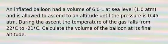 An inflated balloon had a volume of 6.0-L at sea level (1.0 atm) and is allowed to ascend to an altitude until the pressure is 0.45 atm. During the ascent the temperature of the gas falls from 22*C to -21*C. Calculate the volume of the balloon at its final altitude.