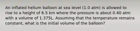 An inflated helium balloon at sea level (1.0 atm) is allowed to rise to a height of 6.5 km where the pressure is about 0.40 atm with a volume of 1.375L. Assuming that the temperature remains constant, what is the initial volume of the balloon?