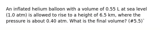 An inflated helium balloon with a volume of 0.55 L at sea level (1.0 atm) is allowed to rise to a height of 6.5 km, where the pressure is about 0.40 atm. What is the final volume? (#5.5)`